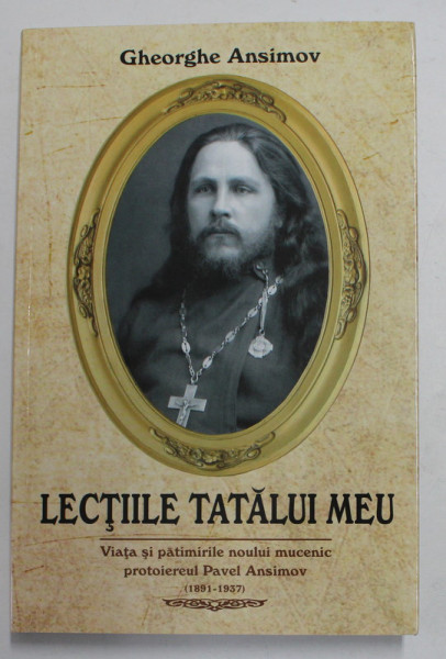 LECTIILE TATALUI MEU - VIATA SI PATIMIRILE NOULUI MUCENIC PROTOIEREUL PAVEL ANSIMOV 1891 - 1937 de GHEORGHE ANSIMOV , 2014