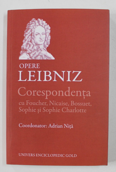 LEIBNIZ - OPERE - CORESPONDENTA CU FOUCHER , NICAISE , BOSSUET , SOPHIE SI SOPHIE CHARLOTTE , coordonator ADRIAN NITA , 2015