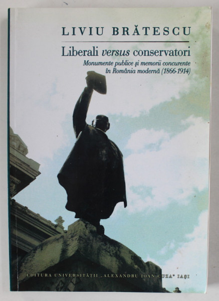 LIBERALII VERSUS CONSERVATORI , MONUMENTE PUBLICE SI MEMORII CONCURENTE IN ROMANIA MODERNA ( 1866 -1914 ) de LIVIU BRATESCU , 2015