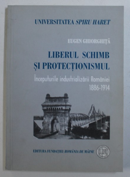 LIBERUL SCHIMB SI PROTECTIONISMUL - INCEPUTURILE INDUSTRIALIZARII ROMANIEI 1886 - 1914 de EUGEN GHEORGHITA , 2002