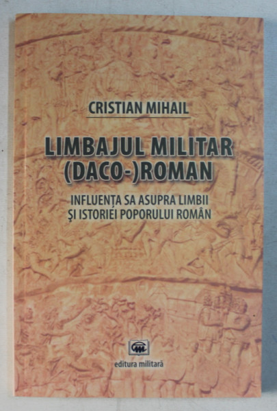 LIMBAJUL MILITAR ( DACO - ) ROMAN - INFLUENTA SA ASUPRA LIMBII SI ISTORIEI POPORULUI ROMAN  de CRISTIAN MIHAIL , 2012