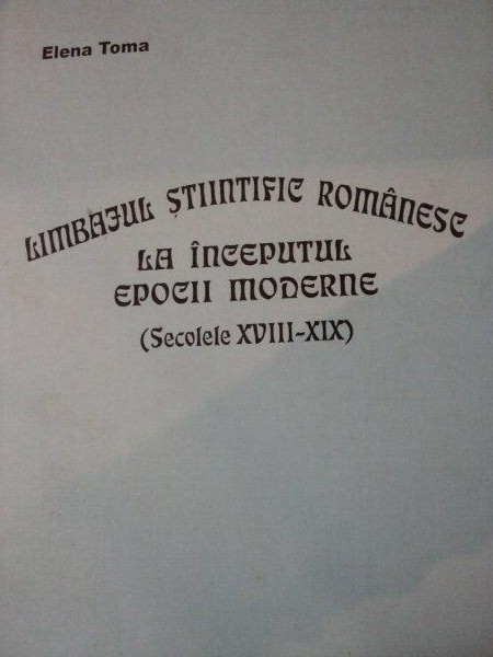 LIMBAJUL STIINTIFIC ROMANESC LA INCEPUTUL EPOCII MODERNE,SEC. AL XVIII-XIX-ELENA TOMA,BUC.2003