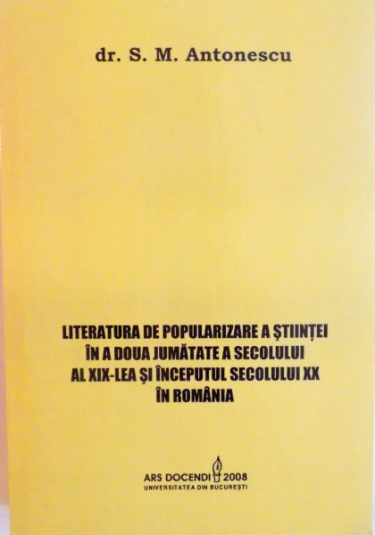 LITERATURA DE POPULARIZARE A STIINTEI IN A DOUA JUMATATE A SECOLULUI AL XIX-LEA SI INCEPUTUL SECOLULUI XX IN ROMANIA de S.M. ANTONESCU, 2008
