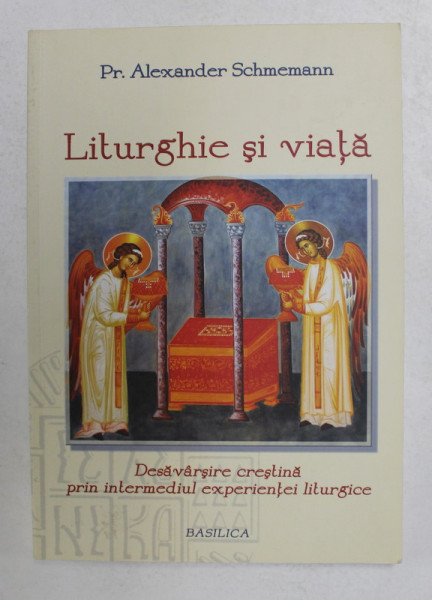 LITURGHIE SI VIATA - DESAVARSIRE CRESTINA PRIN INTERMEDIUL EXPERIENTEI LITURGICE de Pr. ALEXANDER SCHMEMANN , 2014