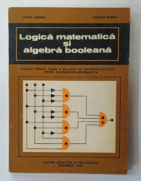 LOGICA MATEMATICA SI ALGEBRA BOOLEANA , MANUAL PENTRU LICEE DE MATEMATICA - FIZICA de IOANA BARBAT si BOLDUR BARBAT , 1978