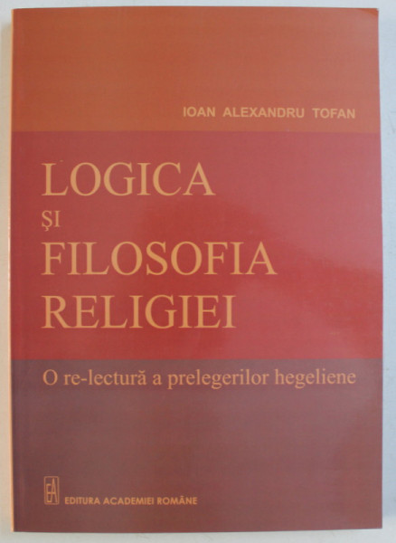 LOGICA SI FILOSOFIA RELIGIEI , O RE - LECTURA A PRELEGERILOR de IOAN ALEXANDRU TOFAN , 2010
