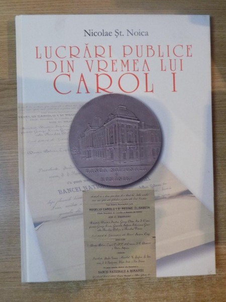 LUCRARI PUBLICE DIN VREMEA LUI CAROL I. ACTE DE FUNDARE SI MEDALII COMEMORATIVE de NICOLAE ST. NOICA  2008