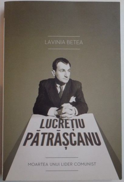 LUCRETIU PATRASCANU , MOARTEA UNUI LIDER COMUNIST de LAVINIA BETEA , EDITIA A III A ADAUGITA , 2011