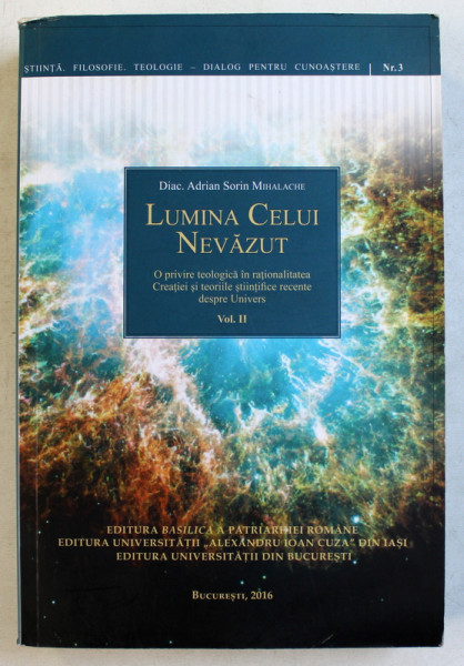 LUMINA CELUI NEVAZUT - O PRIVIRE TEOLOGICA IN RATIONALITATEA CREATIEI SI TEORIILE STIINTIFICE RECENTE DESPRE UNIVERS de ADRIAN SORIN MIHALACHE , VOLUMUL II , 2016