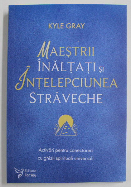 MAESTRII INALTATI SI INTELEPCIUNEA STRAVECHE , ACTIVARI PENRU CONECTAREA CU GHIZII SPIRITUALI UNIVERSALI de KYLE GRAY , 2022