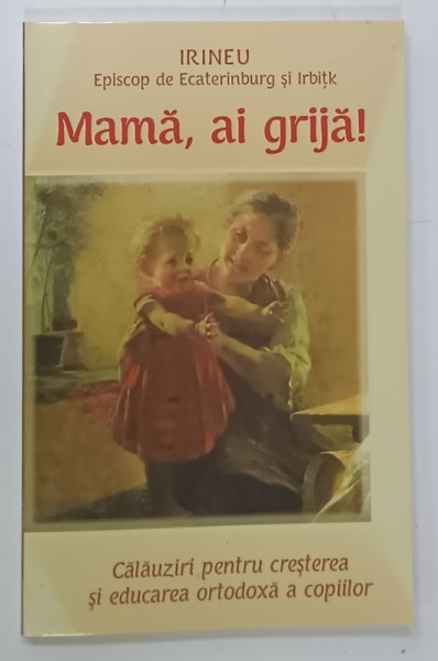 MAMA , AI GRIJA ! CALAUZIRI PENTRU CRESTEREA SI EDUCAREA ORTODOXA A COPIILOR de IRINEU , EPISCOP DE EKATERINENBURG si IRBITK , ANII '2000
