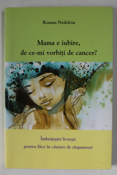 MAMA E IUBIRE , DE CE - MI VORBITI DE CANCER ? IMBRATISARI LIVRESTI PENTRU FIICE IN  CAUTARE DE RASPUNSURI de ROSANA NEDELCIU , 2014 , DEDICATIE *