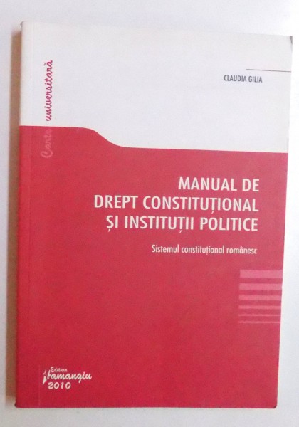 MANUAL DE DREPT CONSTITUTIONAL SI INSTITUTII POLITICE - SISTEMUL CONSTITUTIONAL ROMANESC de CLAUDIA GILIA , 2010