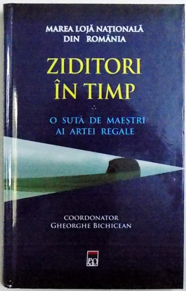 MAREA LOJA NATIONALA DIN ROMANIA  : ZIDITORI IN TIMP  - O SUTA DE MAESTRI AI ARTEI REGALE , coordonator GHEORGHE  BIHICEAN , 2018