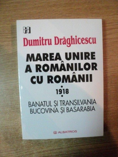 MAREA UNIRE A ROMANILOR CU ROMANII 1918 , BANATUL SI TRANSILVANIA , BUCOVINA SI BASARABIA de DUMITRU DRAGHICESCU , Bucuresti 2001