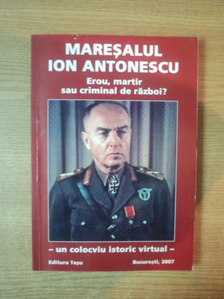 MARESALUL ION ANTONESCU , EROU , MARTIR SAU CRIMINAL DE RAZBOI , UN COLOCVIU ISTORIC VIRTUAL , Bucuresti 2007