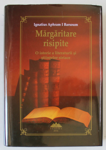 MARGARITARE RISIPITE , O ISTORIE A LITERATURII SI STIINTELOR SIRIACE de IGNATIUS APHARAM I BARSOUM , 2016