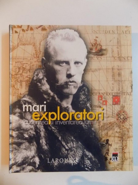 MARI EXPLORATORI , CUCERIREA SI INVENTAREA LUMII , LAROUSSE , 2007