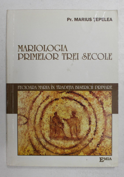 MARIOLOGIA PRIMELOR TREI SECOLE - FECIOARA MARIA IN TRADITIA BISERICII PRIMARE  de Preot MARIUS TEPELEA , 2004
