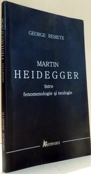 MARTIN HEIDEGGER INTRE FENOMENOLOGIE SI TEOLOGIE de GEORGE REMETE , 2010