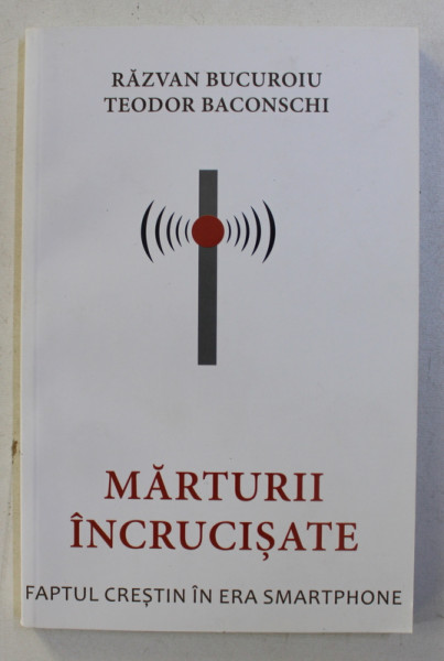 MARTURII INCRUCISATE , FAPTUL CRESTIN IN ERA SMARTPHONE de RAZVAN BUCUROIU , TEODOR BACONSCHI , 2018