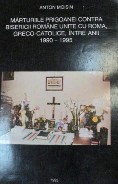 MARTURIILE PRIGOANEI CONTRA BISERICII ROMANE UNITE CU ROMA,GRECO-CATOLICE,INTRE ANII 1990-1995,VOLUMUL 1-ANTON MOISIN