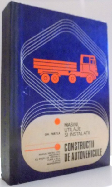 MASINI, UTILAJE SI INSTALATII, CONSTRUCTII DE AUTOVEHICULE, MANUAL PENTRU LICEE INDUSTRIALE CU PROFIL DE MECANICA, CLASA A XII-A SI SCOLI PROFESIONALE de GH. FRATILA , 1979
