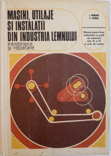 MASINI, UTILAJE SI INSTALATII DIN INDUSTRIA LEMNULUI, INTRETINERE SI REPARARE, MANUAL PENTRU LICEE INDUSTRIALE CU PROFIL DE MECANICA ANII III SI IV SI SCOLI DE MAISTRI de I. MORARIU, V. STANEA, 1976