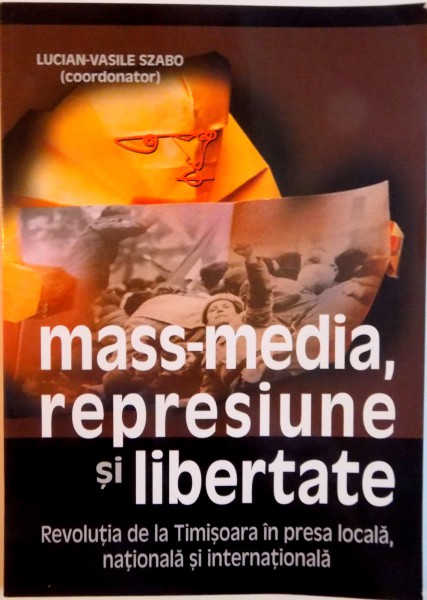 MASS-MEDIA, REPRESIUNE SI LIBERTATE, REVOLUTIA DE LA TIMISOARA IN PRESA LOCALA, NATIONALA SI INTERNATIONALA de LUCIAN-VASILE SZABO, 2010