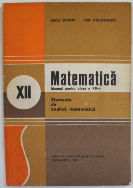 MATEMATICA , MANUAL PENTRU CLASA A - XII -A , ELEMENTE DE ANALIZA MATEMATICA  de NICU BOBOC si ION COLOJOARA , 1979