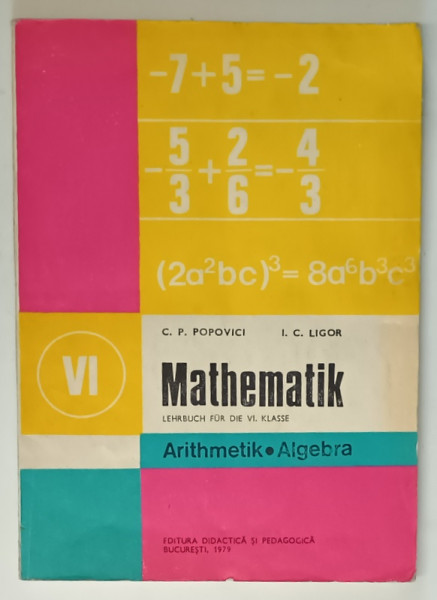 MATHEMATIK , LEHRBUCH FUR DIE VI . KLASSE , ARITHMETIK / ALGEBRA von C.P. POPOVICI und I.C. LIGOR , TEXT IN LIMBA GERMANA , 1979