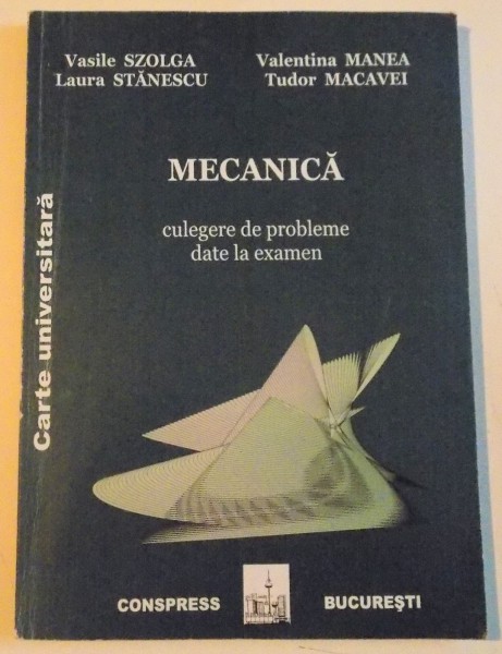MECANICA, CULEGERE DE PROBLEME DATE LA EXAMEN de VASILE SZOLGA, TUDOR MACAVEI, 2005