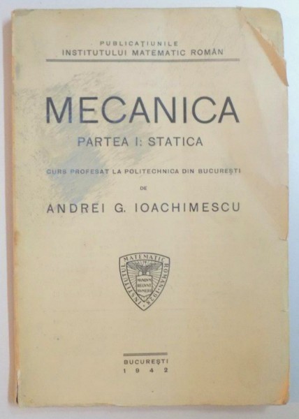 MECANICA. PARTEA I: STATICA. CURS PROFESAT LA POLITEHNICA DIN BUCURESTI DE ANDREI G. IOACHIMESCU  1942