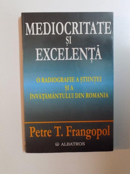 MEDIOCRITATE SI EXCELENTA , O RADIOGRAFIE A STIINTEI SI A INVATAMANTULUI DIN ROMANIA de PETRE T. FRANGOPOL , 2002