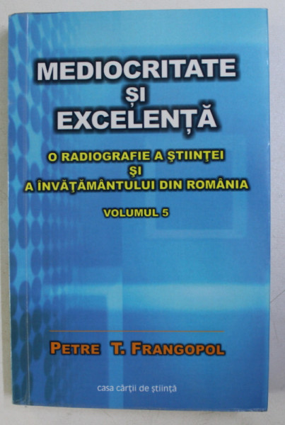 MEDIOCRITATE SI EXCELENTA . O RADIOGRAFIE A STIINTEI SI A INVATAMANTULUI DIN ROMANIA VOL. 5 de PETRE T. FRANGOPOL , 2014 DEDICATIE*