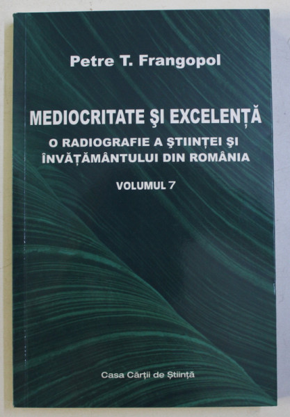 MEDIOCRITATE SI EXCELENTA - O RADIOGRAFIE A STIINTEI SI A INVATAMANTULUI DIN ROMANIA VOL. VII de PETRE T. FRANGOPOL , 2019