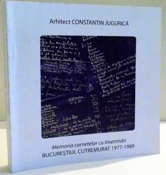 MEMORIA CARNETELOR CU INSEMNARI BUCURESTIUL CUTREMURAT 1977-1989 de ARHITECT CONSTANTIN JUGURICA , 2012
