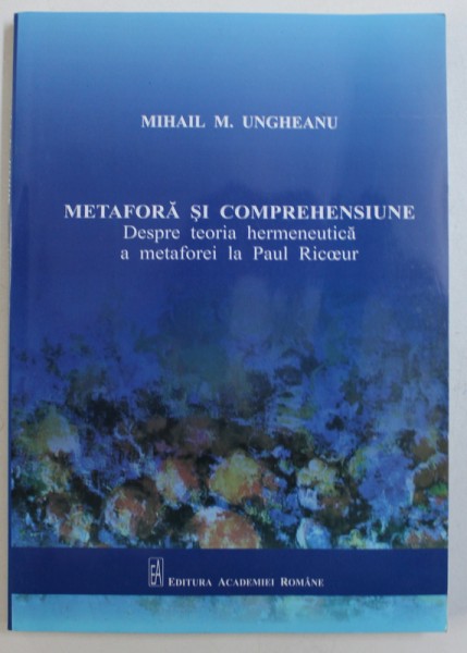METAFORA SI COMPREHENSIUNE - DESPRE TEORIA HERMENEUTICA A METAFOREI LA PAUL RICOEUR  de MIHAIL M . UNGHEANU , 2011 , DEDICATIE*