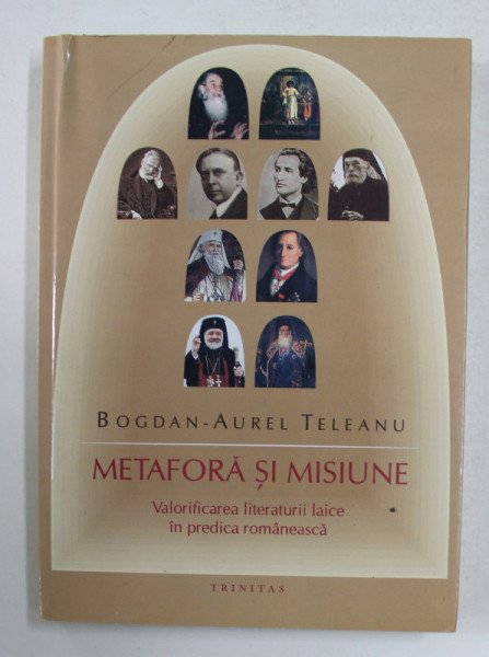 METAFORA SI MISIUNE - VALORIFICAREA LITERATURII LAICE IN PREDICA  ROMANEASCA de BOGDAN - AUREL TELEANU , 2007