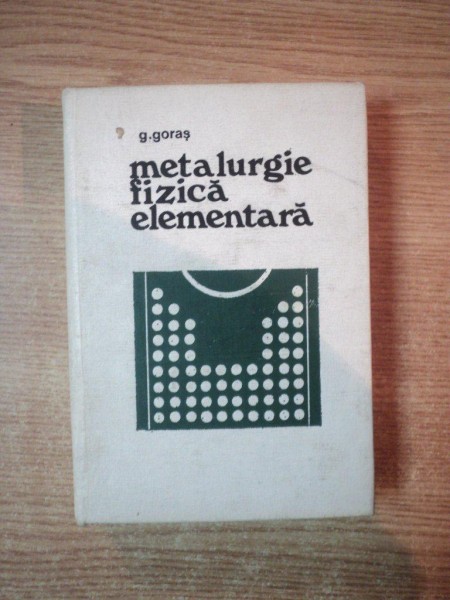 METALURGIE FIZICA ELEMENTARA de G. GORAS, EDITIA A II-A REVIZUITA SI COMPLETATA  1968