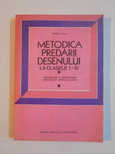 METODICA PREDARII DESENULUI LA CLASELE I - IV , ORGANIZAREA SI DESFASURAREA ACTIVITATILOR ARTISTICO - PLASTICE de MARIA ILIOAIA , 1981