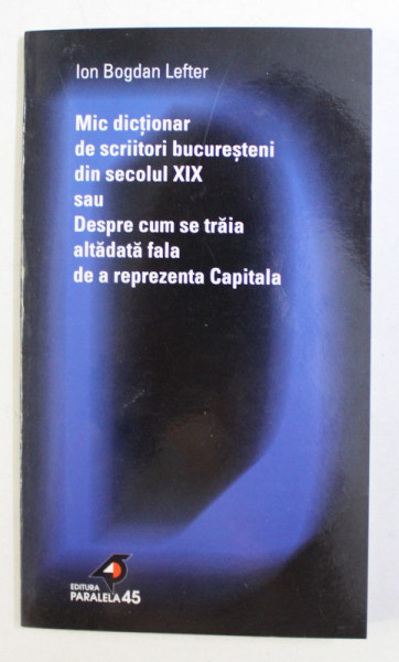 MIC DICTIONAR DE SCRIITORI BUCURESTENI DIN SECOLUL XIX SAU DESPRE CUM SE TRAIA ALTADATA FALA DE A REPREZENTA CAPITALA de ION BOGDAN LEFTER , 2001