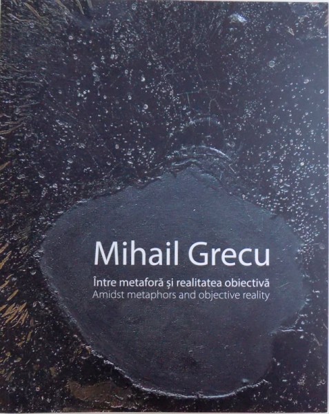 MIHAIL GRECU  - INTRE METAFORA SI REALITATEA OBIECTIVA ( ALBUM BILINGV  ROM . - ENGL. ), autor conceptie TUDOR ZBARNEA , 2018