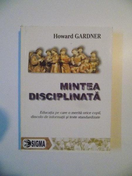 MINTEA DISCIPLINATA , EDUCATIA PE CAARE O MERITA ORICE COPIL , DINCOLO DE INFORMATII SI TESTE STANDARDIZATE de HOWARD GARDNER , 2004