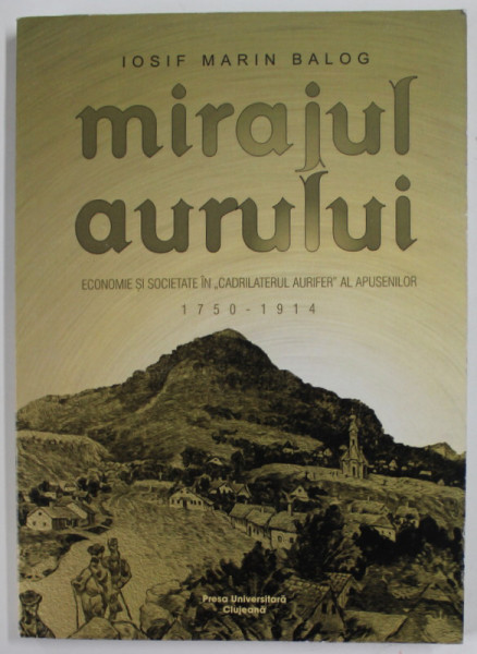 MIRAJUL AURULUI , ECONOMIE SI SOCIETATE IN "CADRILATERUL AURIFER" AL APUSENILOR 1750 - 1910 de IOSIF MARIN BALOG , 2016