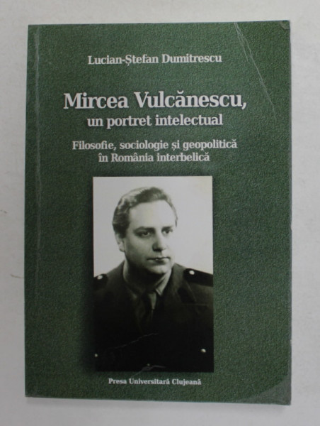 MIRCEA VULCANESCU , UN PORTRET INTELECTUAL - FILOSOFIE , SOCIOLOGIE SI GEOPOLITICA IN ROMANIA INTERBELICA de LUCIAN - STEFAN DUMITRESCU , 2013