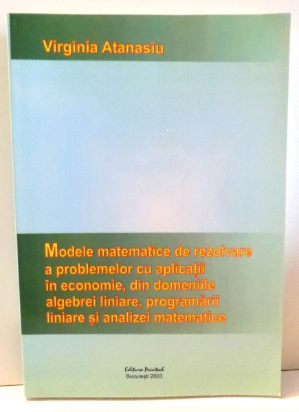 MODELE MATEMATICE DE REZOLVARE A PROBLEMELOR CU APLICATII IN ECONOMIE, DIN DOMENIILE ALGEBREI LINIARE, PROGRAMARII LINIARE SI ANALIZEI MATEMATICE de VIRGINIA ATANASIU , 2003