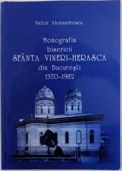 MONOGRAFIA BISERICII SFANTA VINERI - HERASCA DIN BUCURESTI 1370 - 1982 de VICTOR ALEXANDRESCU , 2007