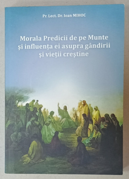 MORALA PREDICII DE PE MUNTE SI INFLUENTA EI ASUPRA GANDIRII SI VIETII CRESTINE de IOAN  MIHOC , 2009