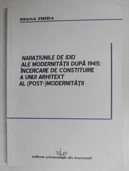 NARATIUNILE DE IDEI ALE MODERNITATII DUPA 1945 : INCERCARE DE CONSTITUIRE A UNUI ARHITEXT AL ( POST ) MODERNITATII de IOANA ZIRRA , 2008